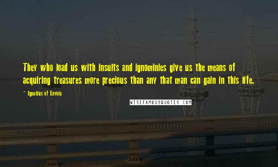 Ignatius Of Loyola Quotes: They who load us with insults and ignominies give us the means of acquiring treasures more precious than any that man can gain in this life.