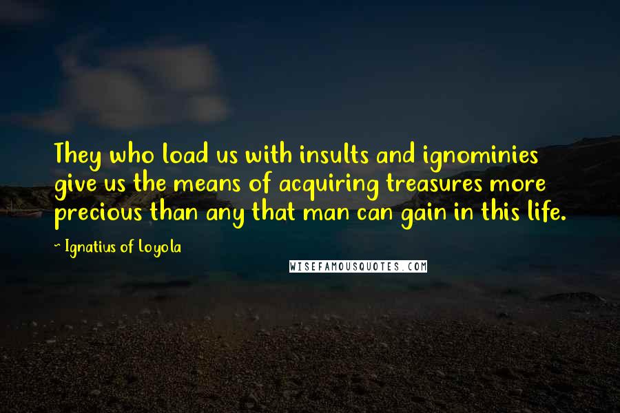 Ignatius Of Loyola Quotes: They who load us with insults and ignominies give us the means of acquiring treasures more precious than any that man can gain in this life.