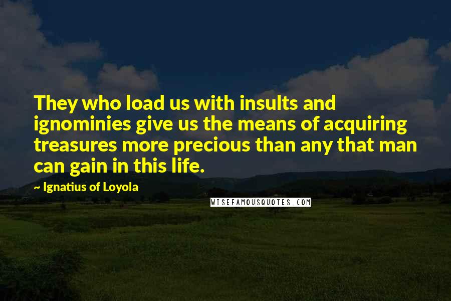 Ignatius Of Loyola Quotes: They who load us with insults and ignominies give us the means of acquiring treasures more precious than any that man can gain in this life.