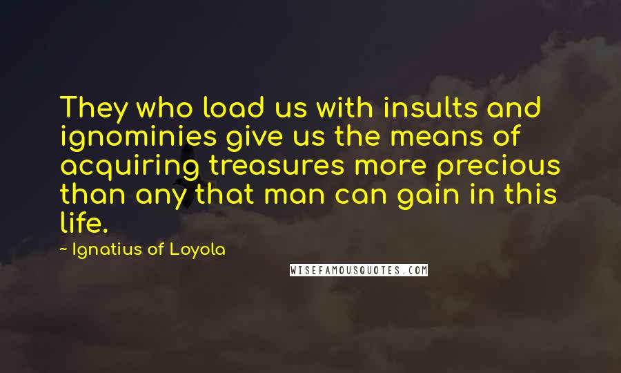 Ignatius Of Loyola Quotes: They who load us with insults and ignominies give us the means of acquiring treasures more precious than any that man can gain in this life.