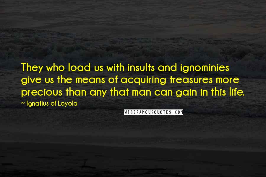 Ignatius Of Loyola Quotes: They who load us with insults and ignominies give us the means of acquiring treasures more precious than any that man can gain in this life.