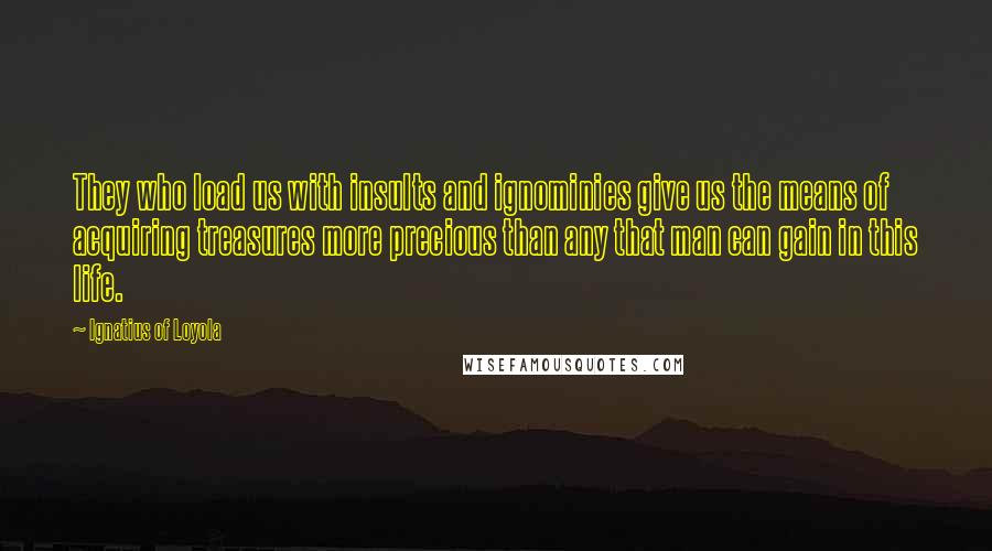 Ignatius Of Loyola Quotes: They who load us with insults and ignominies give us the means of acquiring treasures more precious than any that man can gain in this life.