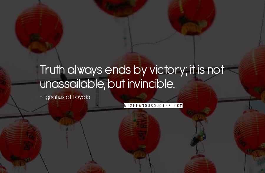 Ignatius Of Loyola Quotes: Truth always ends by victory; it is not unassailable, but invincible.