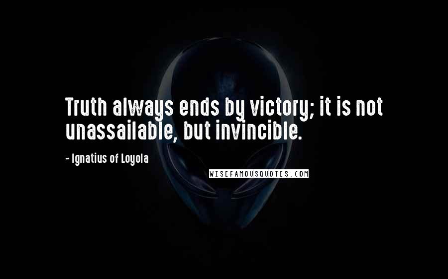 Ignatius Of Loyola Quotes: Truth always ends by victory; it is not unassailable, but invincible.