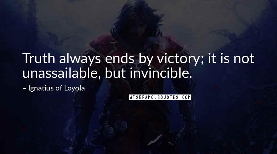 Ignatius Of Loyola Quotes: Truth always ends by victory; it is not unassailable, but invincible.