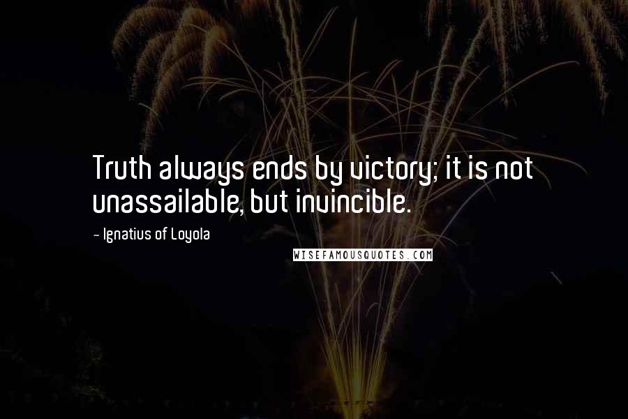 Ignatius Of Loyola Quotes: Truth always ends by victory; it is not unassailable, but invincible.