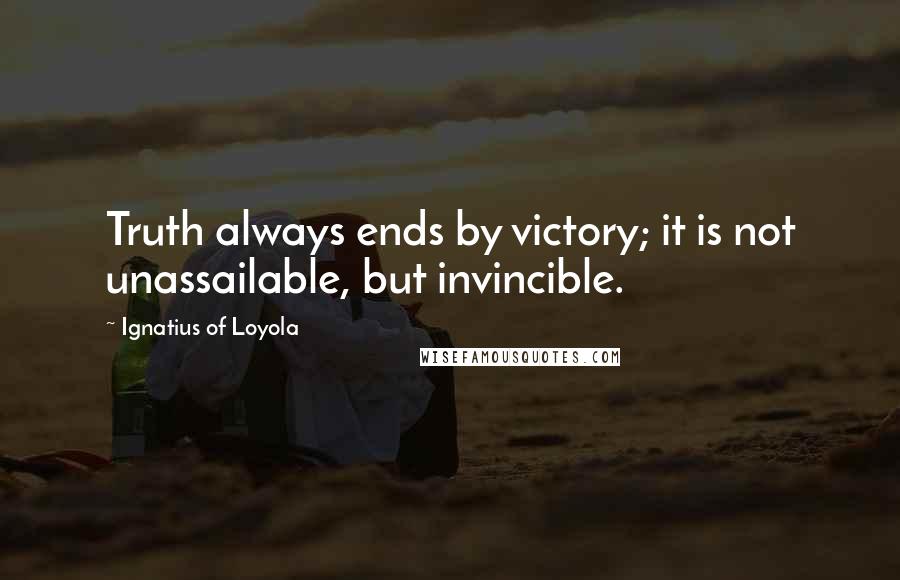 Ignatius Of Loyola Quotes: Truth always ends by victory; it is not unassailable, but invincible.