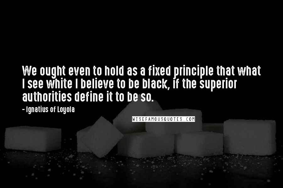 Ignatius Of Loyola Quotes: We ought even to hold as a fixed principle that what I see white I believe to be black, if the superior authorities define it to be so.