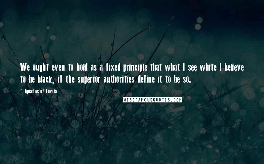 Ignatius Of Loyola Quotes: We ought even to hold as a fixed principle that what I see white I believe to be black, if the superior authorities define it to be so.