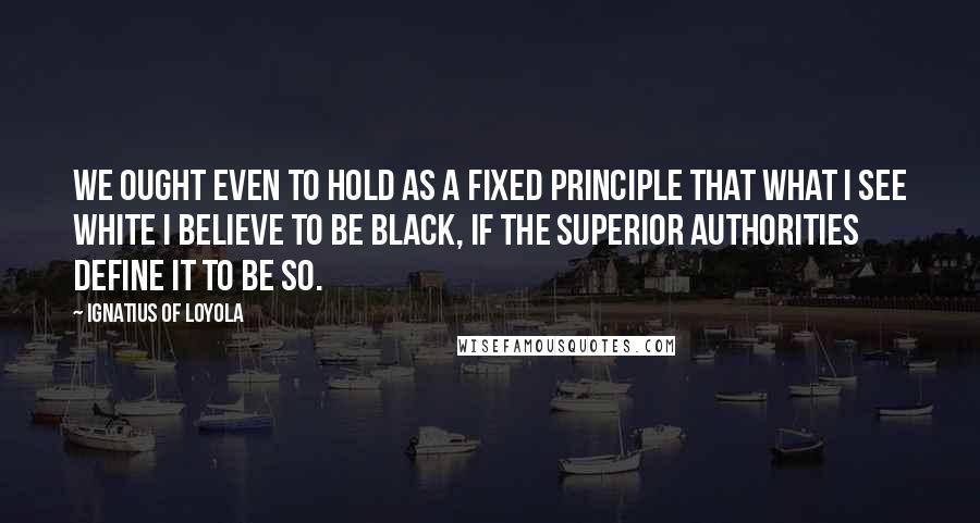 Ignatius Of Loyola Quotes: We ought even to hold as a fixed principle that what I see white I believe to be black, if the superior authorities define it to be so.