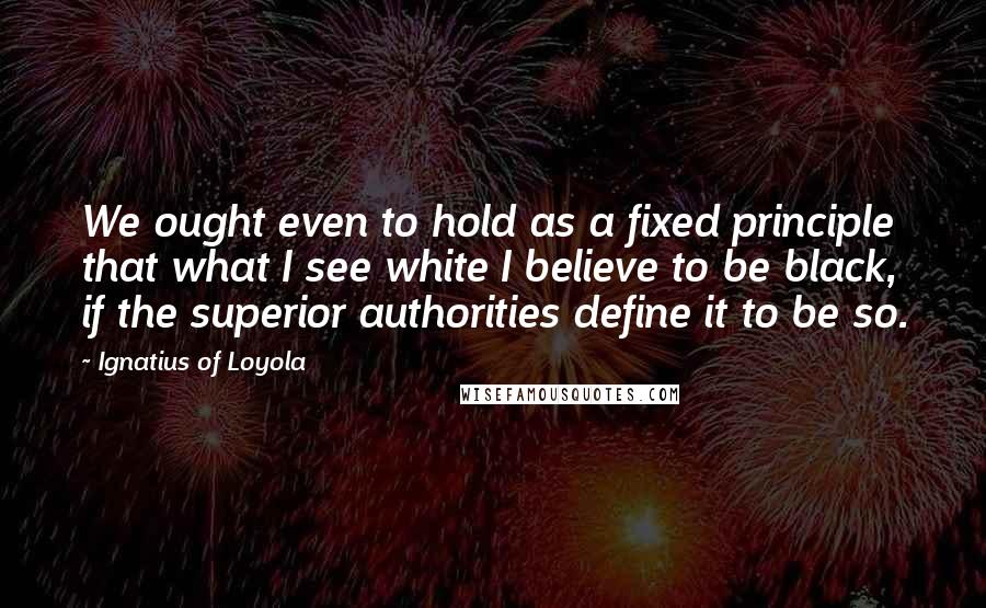 Ignatius Of Loyola Quotes: We ought even to hold as a fixed principle that what I see white I believe to be black, if the superior authorities define it to be so.