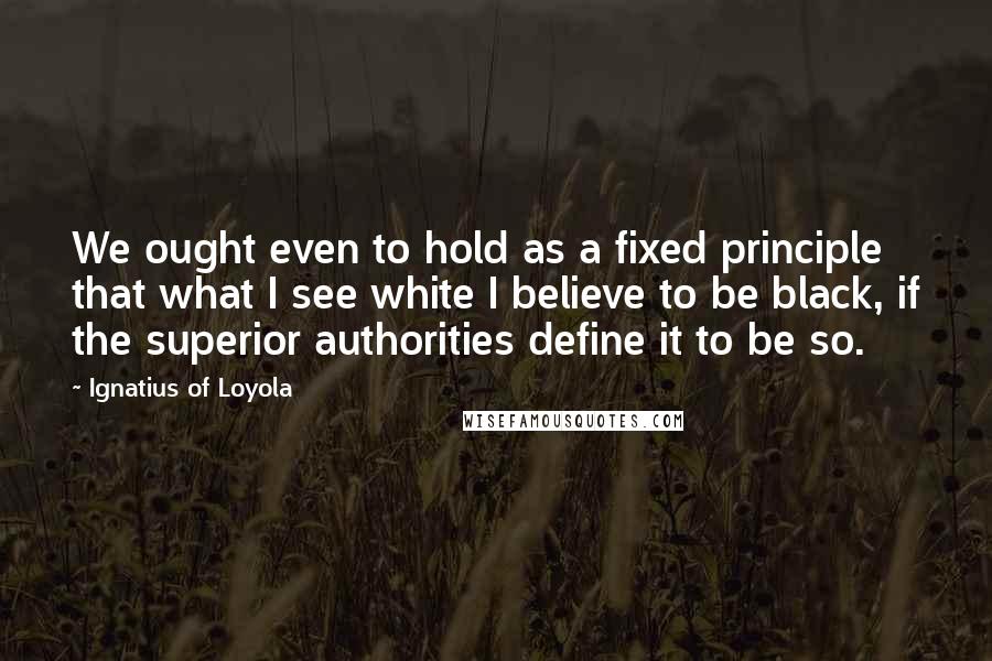 Ignatius Of Loyola Quotes: We ought even to hold as a fixed principle that what I see white I believe to be black, if the superior authorities define it to be so.