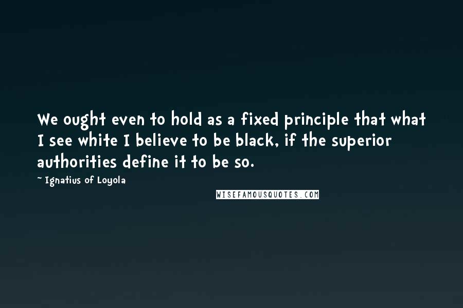 Ignatius Of Loyola Quotes: We ought even to hold as a fixed principle that what I see white I believe to be black, if the superior authorities define it to be so.