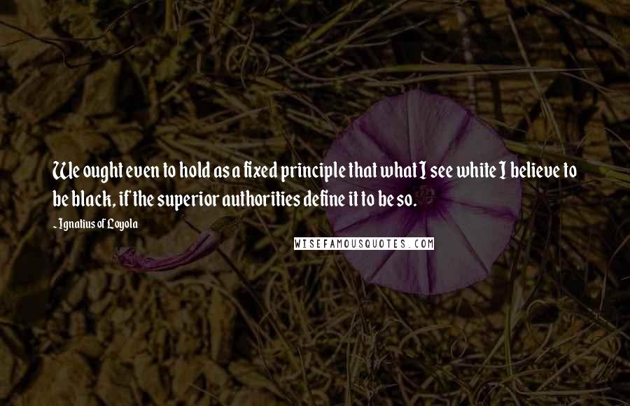 Ignatius Of Loyola Quotes: We ought even to hold as a fixed principle that what I see white I believe to be black, if the superior authorities define it to be so.