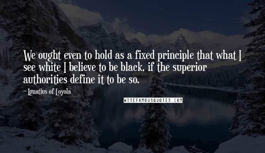 Ignatius Of Loyola Quotes: We ought even to hold as a fixed principle that what I see white I believe to be black, if the superior authorities define it to be so.