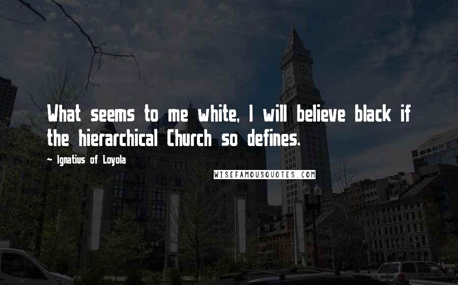 Ignatius Of Loyola Quotes: What seems to me white, I will believe black if the hierarchical Church so defines.