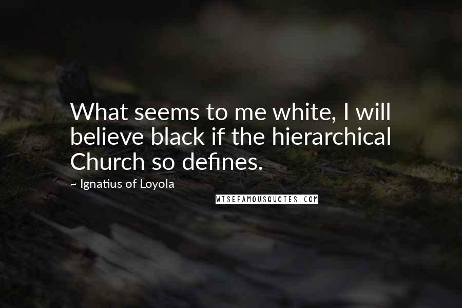 Ignatius Of Loyola Quotes: What seems to me white, I will believe black if the hierarchical Church so defines.