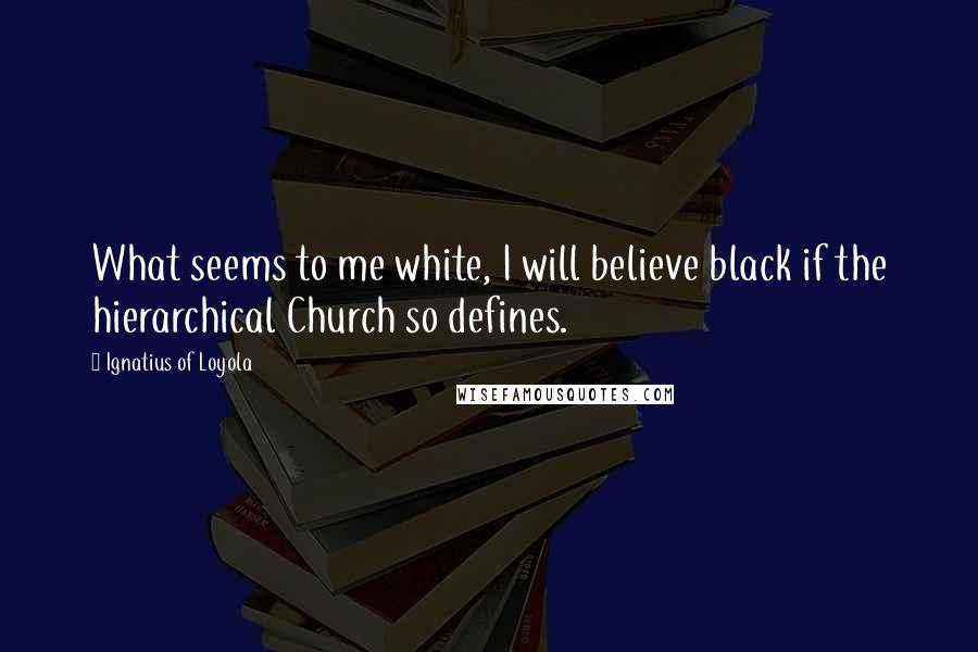 Ignatius Of Loyola Quotes: What seems to me white, I will believe black if the hierarchical Church so defines.