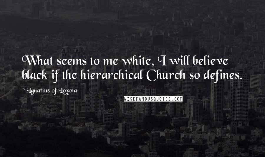 Ignatius Of Loyola Quotes: What seems to me white, I will believe black if the hierarchical Church so defines.