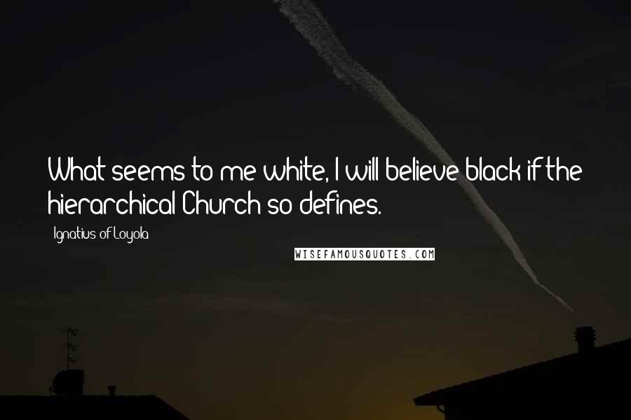 Ignatius Of Loyola Quotes: What seems to me white, I will believe black if the hierarchical Church so defines.