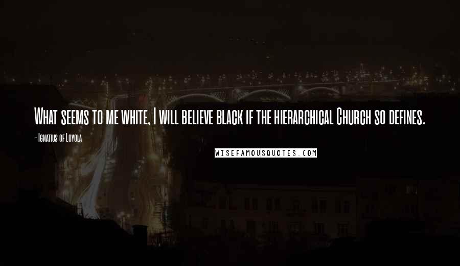 Ignatius Of Loyola Quotes: What seems to me white, I will believe black if the hierarchical Church so defines.