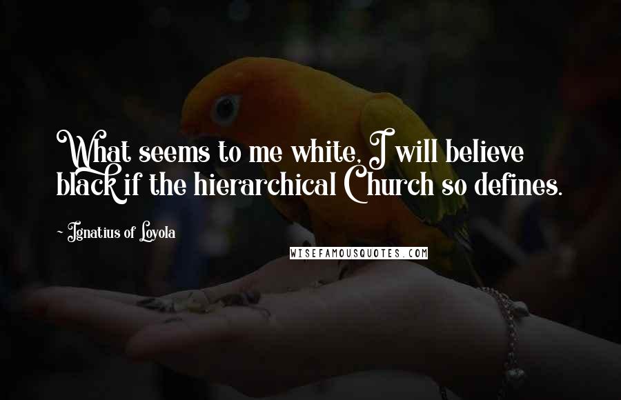 Ignatius Of Loyola Quotes: What seems to me white, I will believe black if the hierarchical Church so defines.