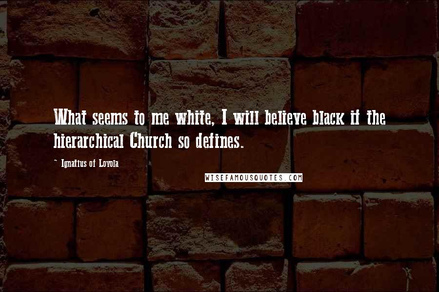 Ignatius Of Loyola Quotes: What seems to me white, I will believe black if the hierarchical Church so defines.