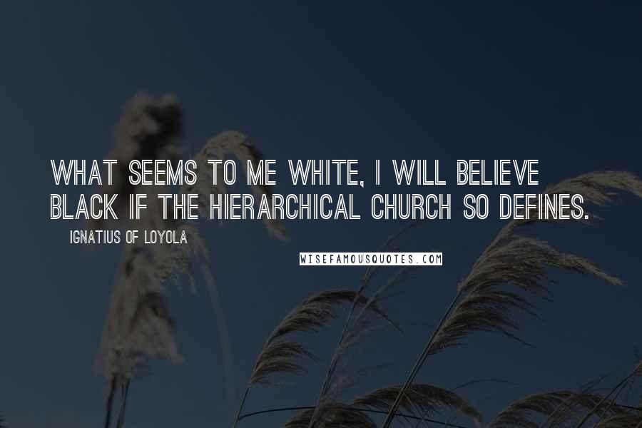 Ignatius Of Loyola Quotes: What seems to me white, I will believe black if the hierarchical Church so defines.