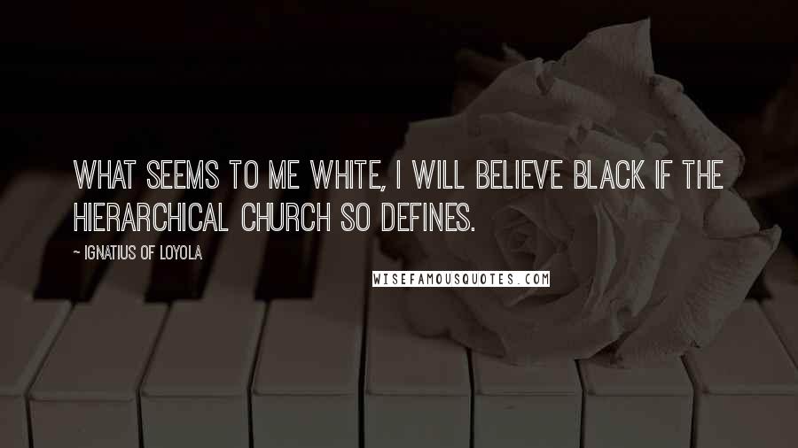 Ignatius Of Loyola Quotes: What seems to me white, I will believe black if the hierarchical Church so defines.