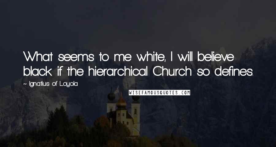 Ignatius Of Loyola Quotes: What seems to me white, I will believe black if the hierarchical Church so defines.