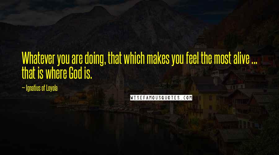 Ignatius Of Loyola Quotes: Whatever you are doing, that which makes you feel the most alive ... that is where God is.