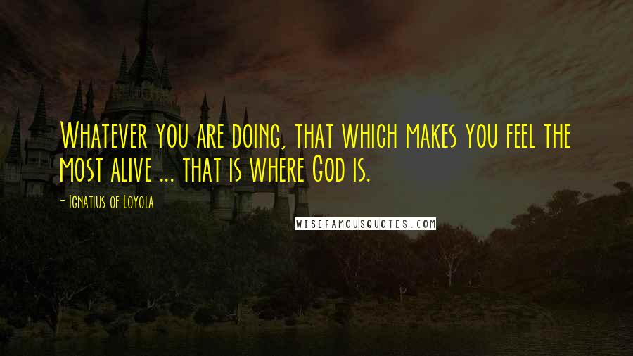 Ignatius Of Loyola Quotes: Whatever you are doing, that which makes you feel the most alive ... that is where God is.