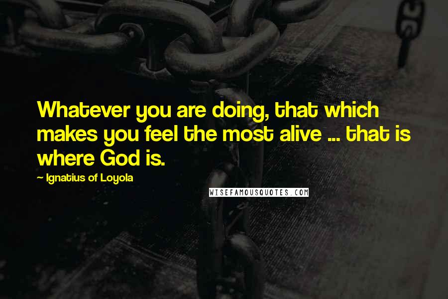 Ignatius Of Loyola Quotes: Whatever you are doing, that which makes you feel the most alive ... that is where God is.