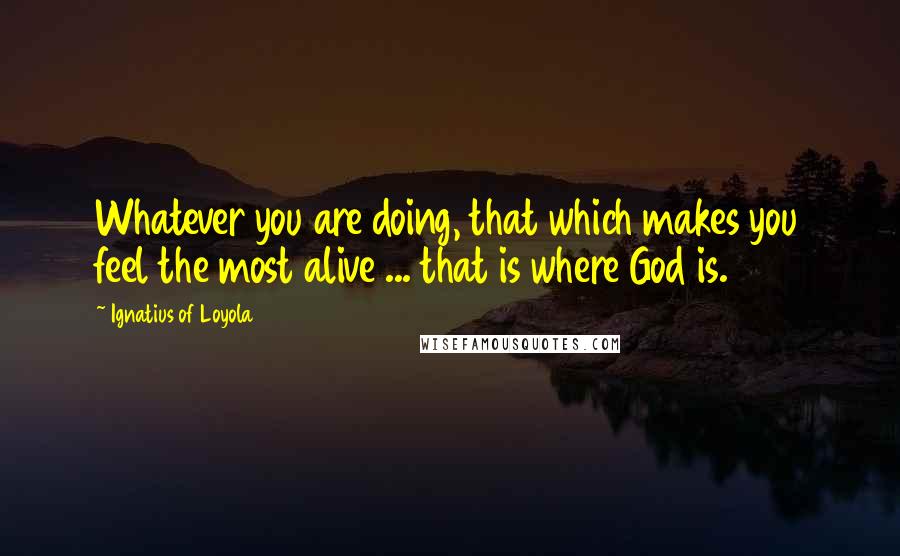 Ignatius Of Loyola Quotes: Whatever you are doing, that which makes you feel the most alive ... that is where God is.