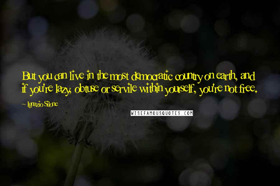 Ignazio Silone Quotes: But you can live in the most democratic country on earth, and if you're lazy, obtuse or servile within yourself, you're not free.