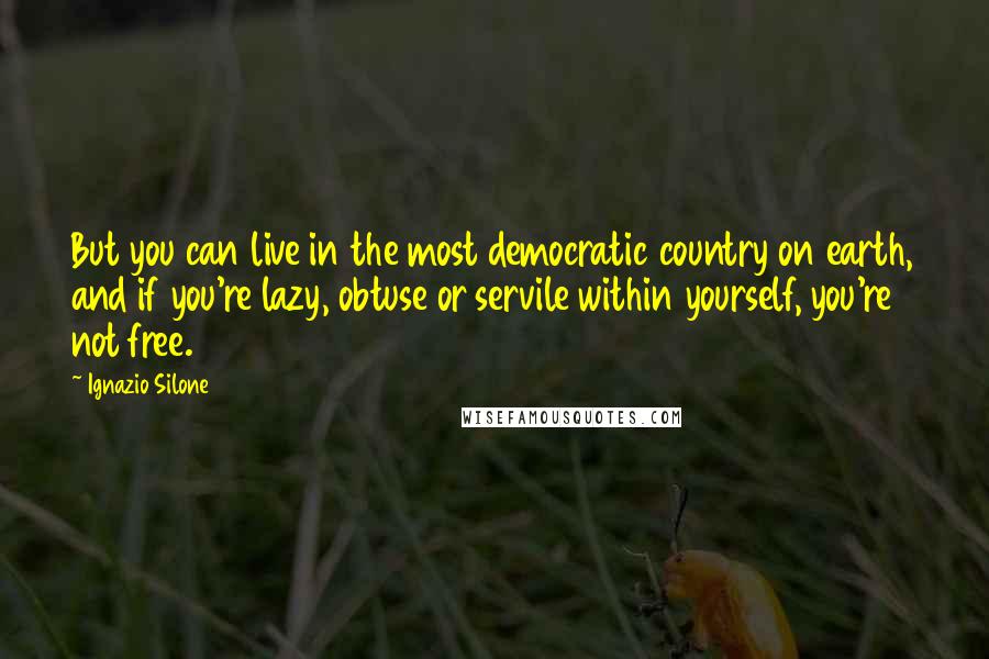 Ignazio Silone Quotes: But you can live in the most democratic country on earth, and if you're lazy, obtuse or servile within yourself, you're not free.