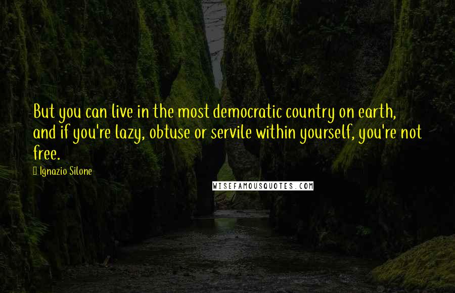 Ignazio Silone Quotes: But you can live in the most democratic country on earth, and if you're lazy, obtuse or servile within yourself, you're not free.