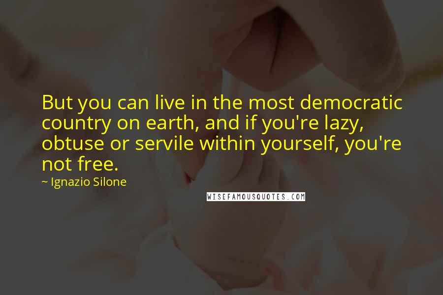 Ignazio Silone Quotes: But you can live in the most democratic country on earth, and if you're lazy, obtuse or servile within yourself, you're not free.