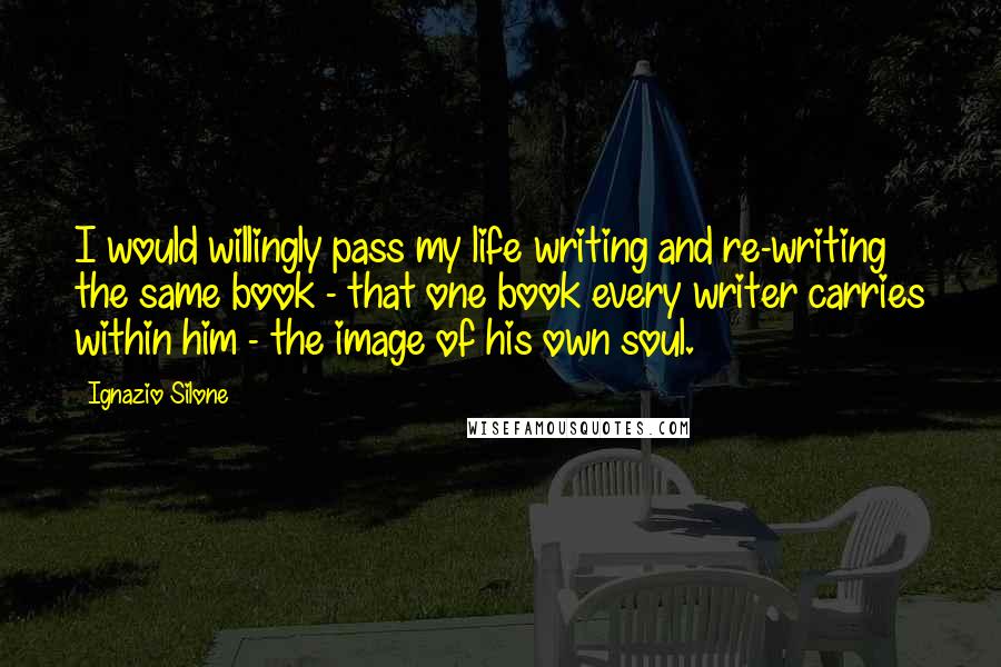 Ignazio Silone Quotes: I would willingly pass my life writing and re-writing the same book - that one book every writer carries within him - the image of his own soul.