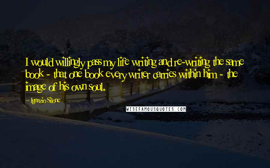 Ignazio Silone Quotes: I would willingly pass my life writing and re-writing the same book - that one book every writer carries within him - the image of his own soul.