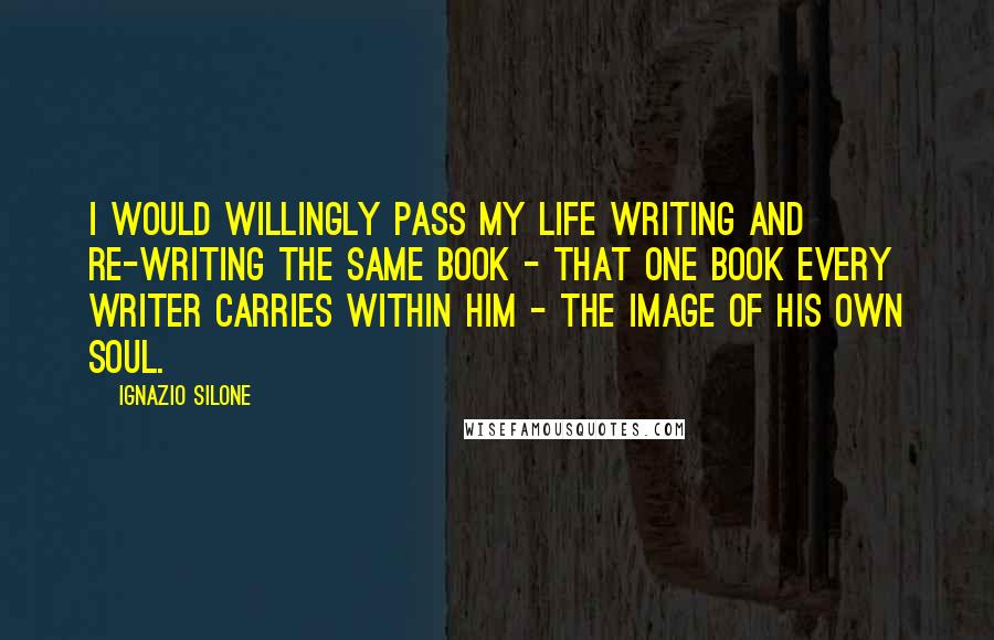 Ignazio Silone Quotes: I would willingly pass my life writing and re-writing the same book - that one book every writer carries within him - the image of his own soul.