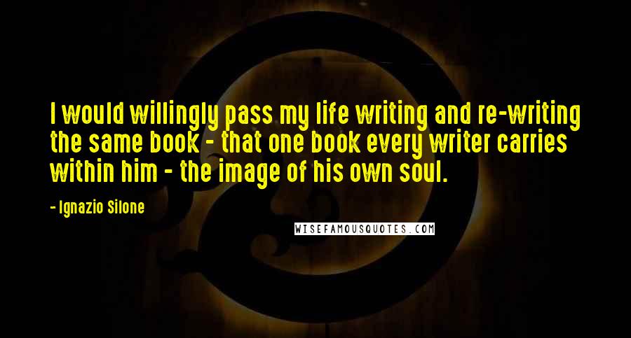 Ignazio Silone Quotes: I would willingly pass my life writing and re-writing the same book - that one book every writer carries within him - the image of his own soul.