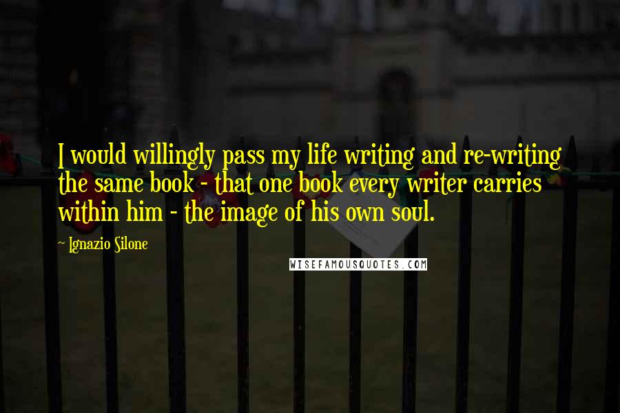 Ignazio Silone Quotes: I would willingly pass my life writing and re-writing the same book - that one book every writer carries within him - the image of his own soul.