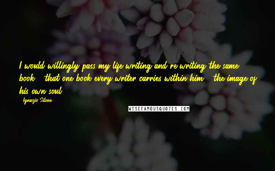 Ignazio Silone Quotes: I would willingly pass my life writing and re-writing the same book - that one book every writer carries within him - the image of his own soul.