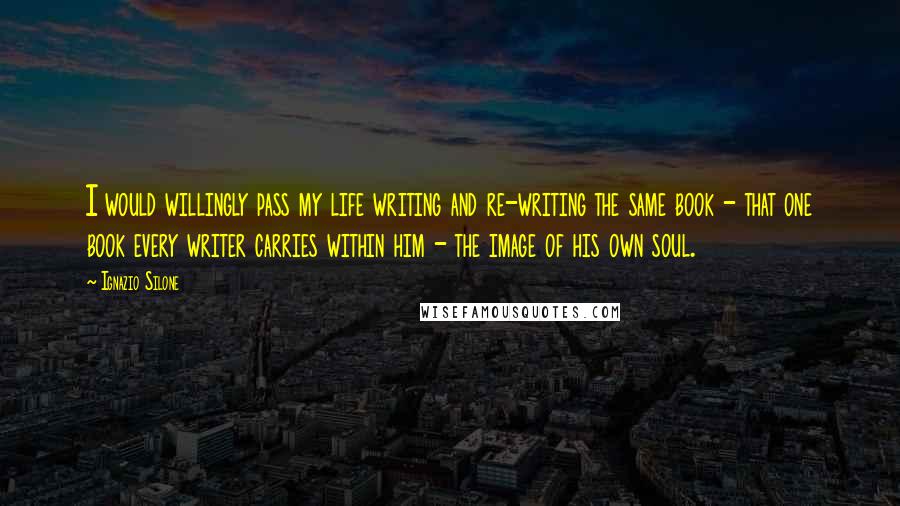 Ignazio Silone Quotes: I would willingly pass my life writing and re-writing the same book - that one book every writer carries within him - the image of his own soul.