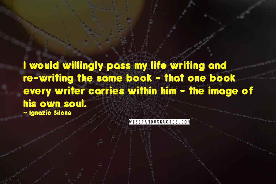 Ignazio Silone Quotes: I would willingly pass my life writing and re-writing the same book - that one book every writer carries within him - the image of his own soul.