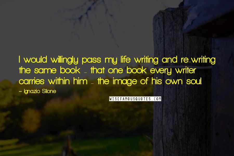 Ignazio Silone Quotes: I would willingly pass my life writing and re-writing the same book - that one book every writer carries within him - the image of his own soul.