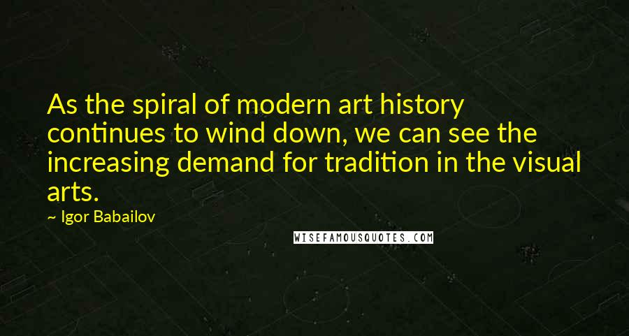 Igor Babailov Quotes: As the spiral of modern art history continues to wind down, we can see the increasing demand for tradition in the visual arts.