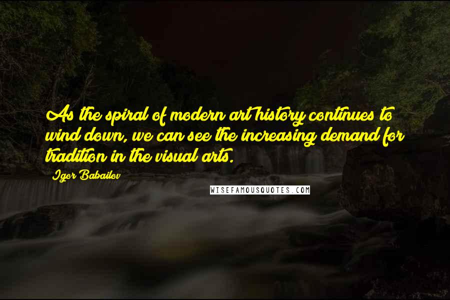 Igor Babailov Quotes: As the spiral of modern art history continues to wind down, we can see the increasing demand for tradition in the visual arts.