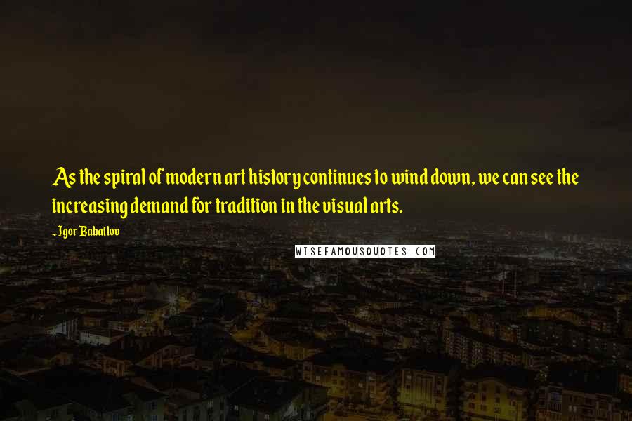 Igor Babailov Quotes: As the spiral of modern art history continues to wind down, we can see the increasing demand for tradition in the visual arts.